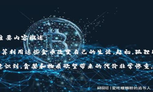 《狐狸钱袋》是小动物题材的寓言故事，主要讲述了一只聪明的狐狸和一袋神奇的钱的故事。以下是故事的主要内容概述：

故事的开头，一只饥饿的狐狸在森林中四处寻找食物，偶然间发现了一只装满金币的钱袋。狐狸非常高兴，打算利用这些金币改变自己的生活。起初，狐狸用金币购买了美味的食物，并享受了一段奢华的生活，但随着时间的推移，狐狸变得贪婪，开始不断花费钱财。

然而，金钱并不能带来真正的快乐和满足，狐狸在追求财富的过程中，失去了原本的友谊和快乐。最终，狐狸意识到，贪婪和物质欲望带来的代价非常惨重。故事以狐狸的悔悟结束，提醒读者珍惜友谊与简单的生活，明白财富并不能代替真正的幸福。

这个故事通过寓言的方式，传达了关于贪婪与知足常乐的道理。